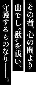 その者、心の闇より出でし〝獣〟を祓い、守護するものなり――。