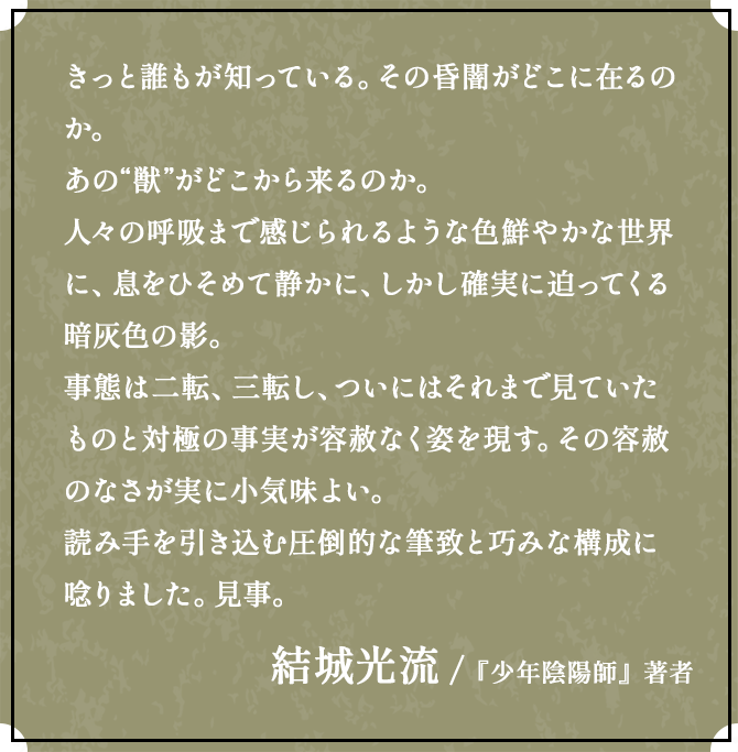 きっと誰もが知っている。その昏闇がどこに在るのか。あの“獣”がどこから来るのか。人々の呼吸まで感じられるような色鮮やかな世界に、息をひそめて静かに、しかし確実に迫ってくる暗灰色の影。事態は二転、三転し、ついにはそれまで見ていたものと対極の事実が容赦なく姿を現す。その容赦のなさが実に小気味よい。読み手を引き込む圧倒的な筆致と巧みな構成に唸りました。見事。結城光流 /『少年陰陽師』著者