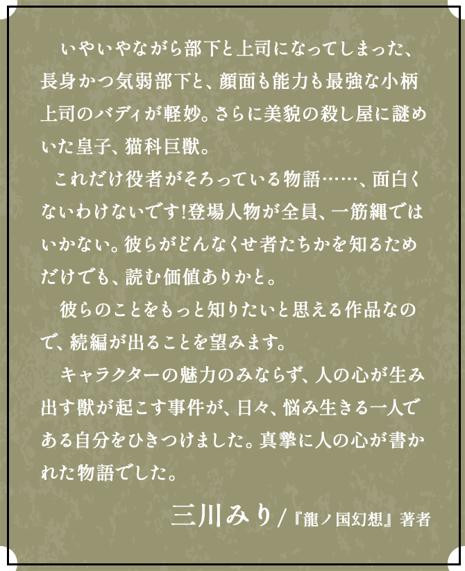 いやいやながら部下と上司になってしまった、長身かつ気弱部下と、顔面も能力も最強な小柄上司のバディが軽妙。さらに美貌の殺し屋に謎めいた皇子、猫科巨獣。これだけ役者がそろっている物語……、面白くないわけないです!登場人物が全員t、一筋縄ではいかない。彼らがどんなくせ者たちかを知るためだけでも、読む価値ありかと。彼らのことをもっと知りたいと思える作品なので、続編が出ることを望みます。キャラクターの魅力のみならず、人の心が生み出す獣が起こす事件が、日々、悩み生きる一人である自分をひきつけました。真摯に人の心が書かれた物語でした。軽やかさと真摯さが、絶妙。エンタメ作品として、最高の塩梅だと思いました。三川みり /『龍ノ国幻想』著者