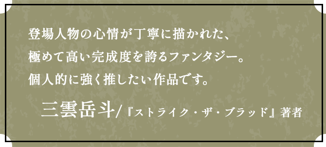 登場人物の心情が丁寧に描かれた、極めて高い完成度を誇るファンタジー。個人的に強く推したい作品です。三雲岳斗 /『ストライク・ザ・ブラッド』著者