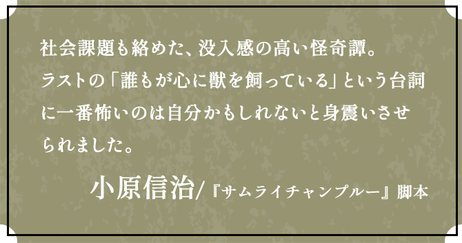 社会課題も絡めた、没入感の高い怪奇譚。ラストの「誰もが心に獣を飼っている」という台詞に一番怖いのは自分かもしれないと身震いさせられました。小原信治 /『サムライチャンプルー』脚本