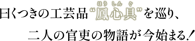曰くつきの工芸品”鳳心具”(ほうしんぐ)を巡り、二人の官吏の物語が今始まる!