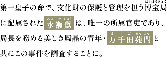 第一皇子の命で、文化財の保護と管理を担う博宝局(はくほうきょく)に配属された水瀬 鷲(みなせしゅう)は、唯一の所属官吏であり、局長を務める美しき鳳晶の青年・万千田苑閂(まちだえんさん)と共にこの事件を調査することに。